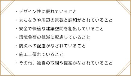 デザイン性に優れていること・まちなみや周辺の景観と調和がとれていること・安全で快適な建築空間を創出していること・環境負荷の低減に配慮していること・防災への配慮がなされていること・施工上優れていること・その他、独自の取組や提案がなされていること